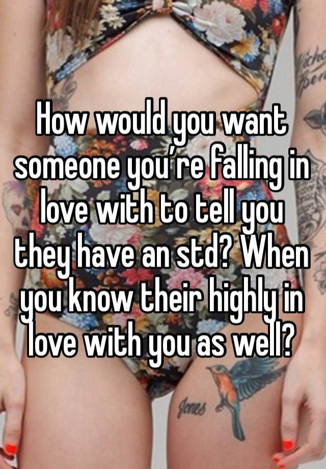 How would you want someone you’re falling in love with to tell you they have an std? When you know their highly in love with you as well?