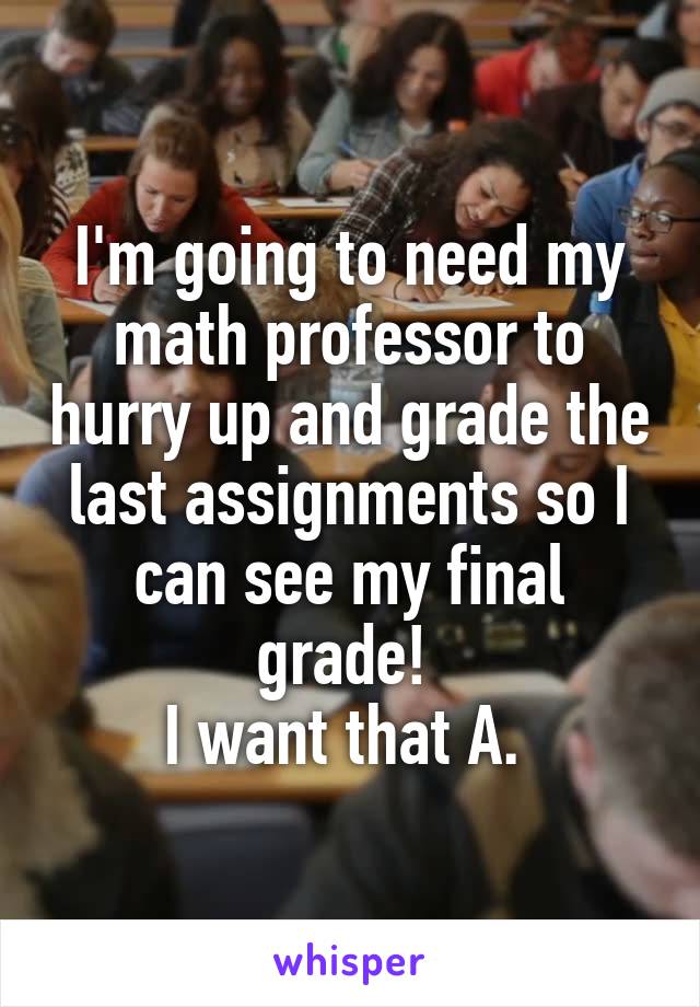 I'm going to need my math professor to hurry up and grade the last assignments so I can see my final grade! 
I want that A. 