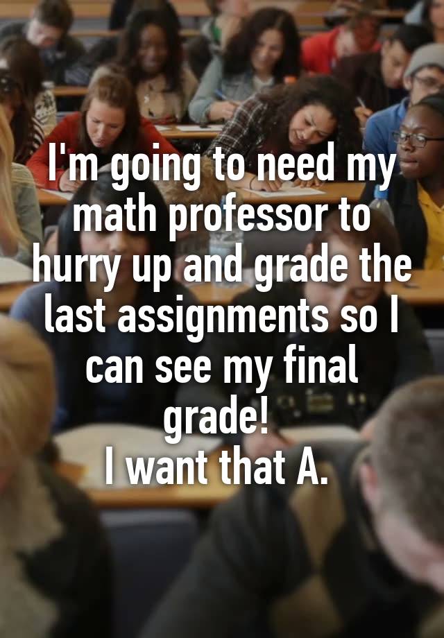 I'm going to need my math professor to hurry up and grade the last assignments so I can see my final grade! 
I want that A. 