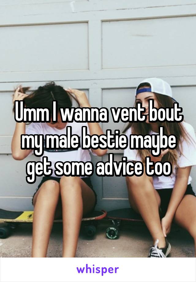 Umm I wanna vent bout my male bestie maybe get some advice too