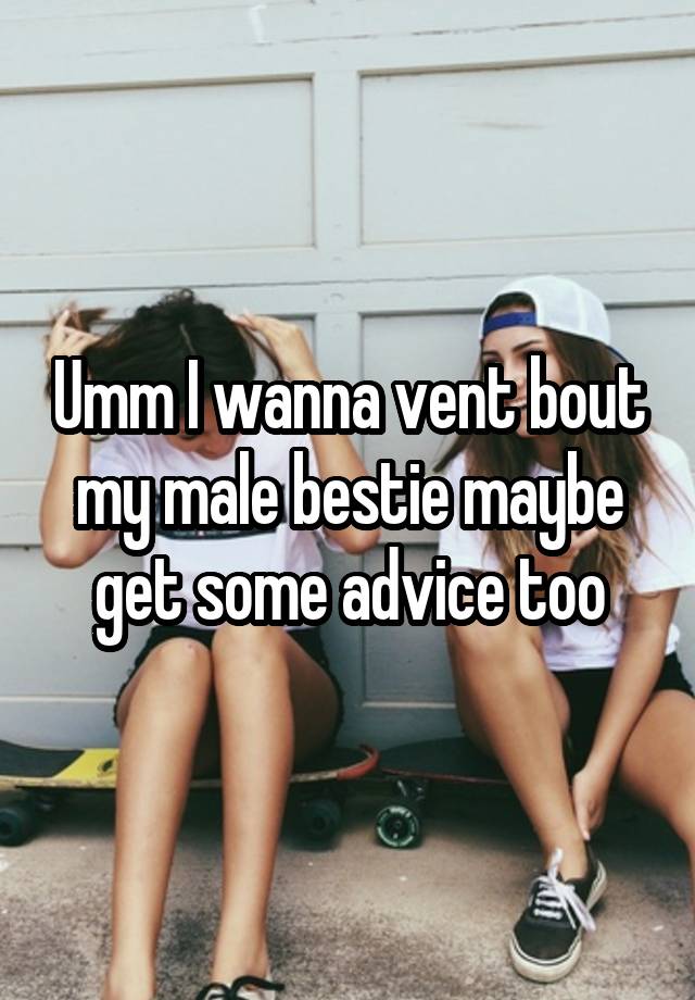 Umm I wanna vent bout my male bestie maybe get some advice too