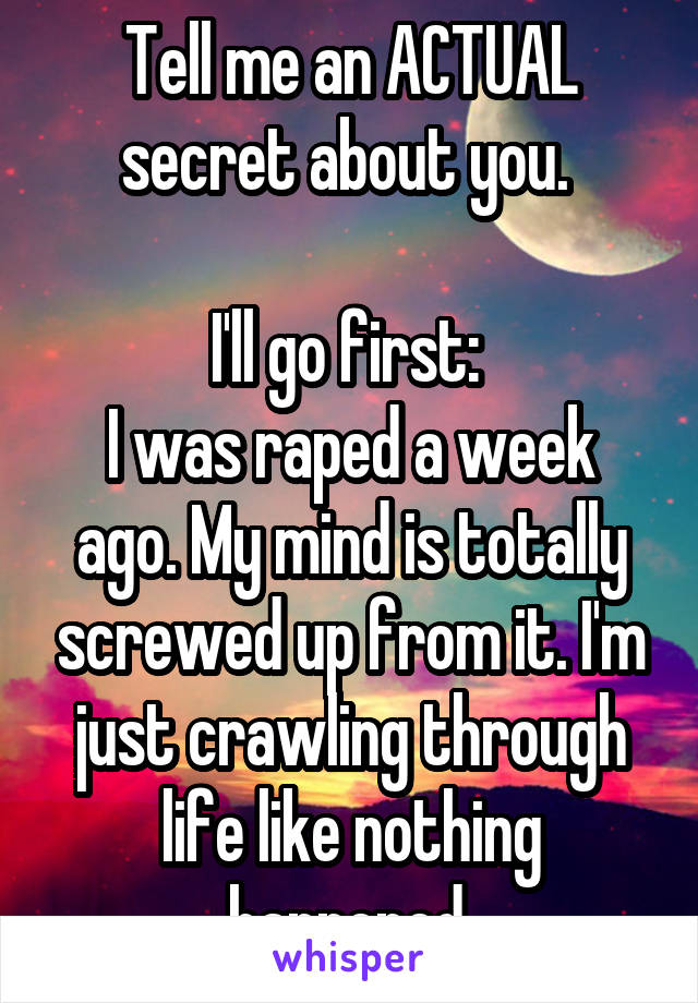 Tell me an ACTUAL secret about you. 

I'll go first: 
I was raped a week ago. My mind is totally screwed up from it. I'm just crawling through life like nothing happened.