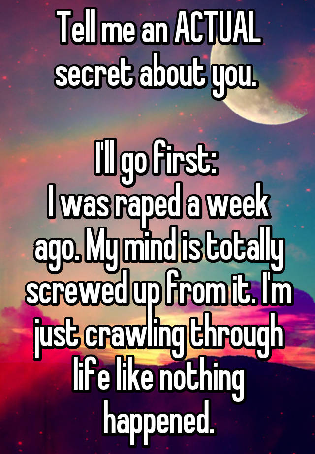 Tell me an ACTUAL secret about you. 

I'll go first: 
I was raped a week ago. My mind is totally screwed up from it. I'm just crawling through life like nothing happened.