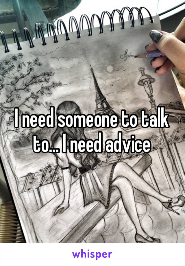 I need someone to talk to… I need advice 