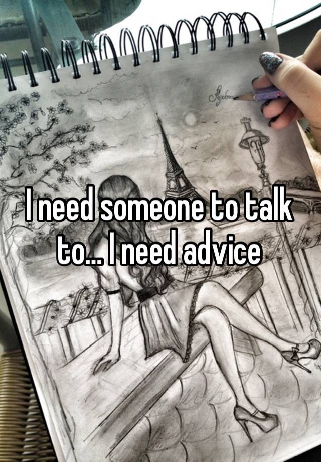 I need someone to talk to… I need advice 