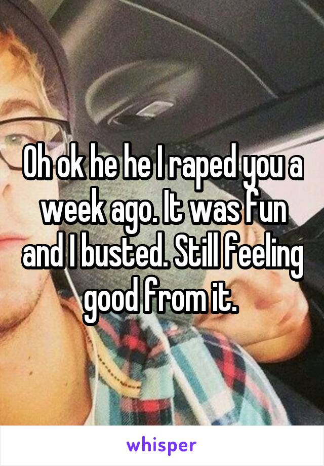 Oh ok he he I raped you a week ago. It was fun and I busted. Still feeling good from it. 