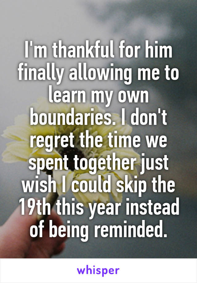 I'm thankful for him finally allowing me to learn my own boundaries. I don't regret the time we spent together just wish I could skip the 19th this year instead of being reminded.