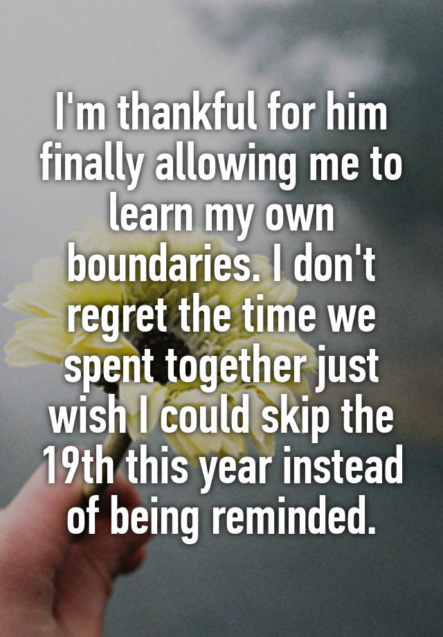 I'm thankful for him finally allowing me to learn my own boundaries. I don't regret the time we spent together just wish I could skip the 19th this year instead of being reminded.