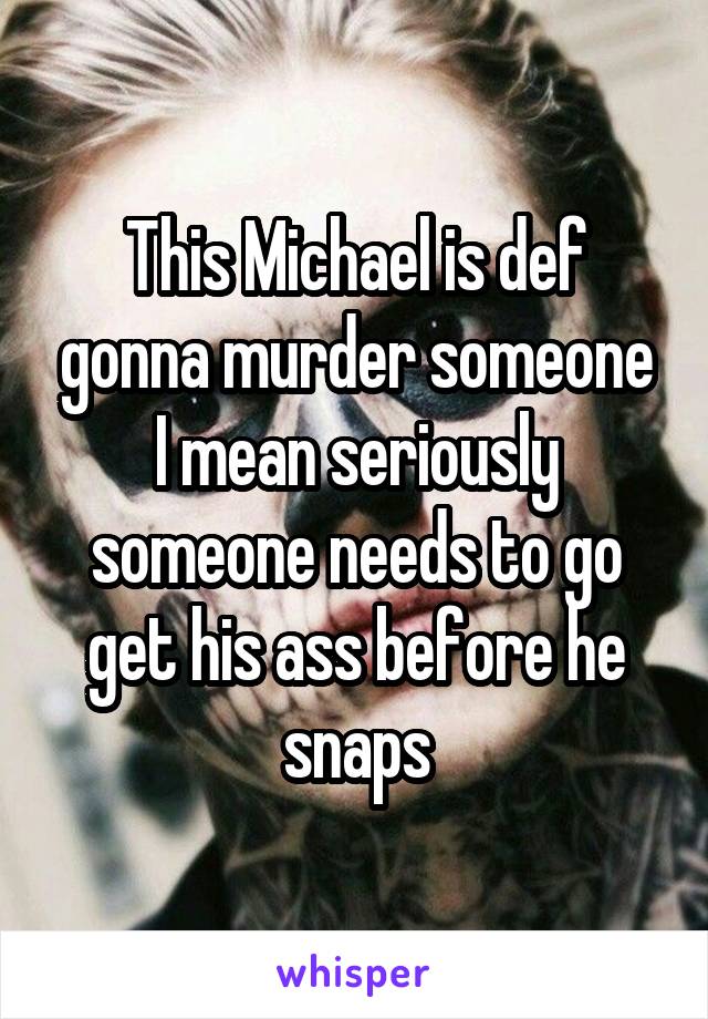 This Michael is def gonna murder someone I mean seriously someone needs to go get his ass before he snaps