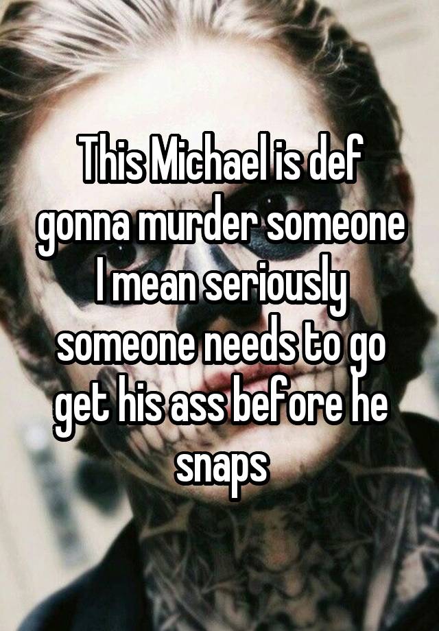 This Michael is def gonna murder someone I mean seriously someone needs to go get his ass before he snaps