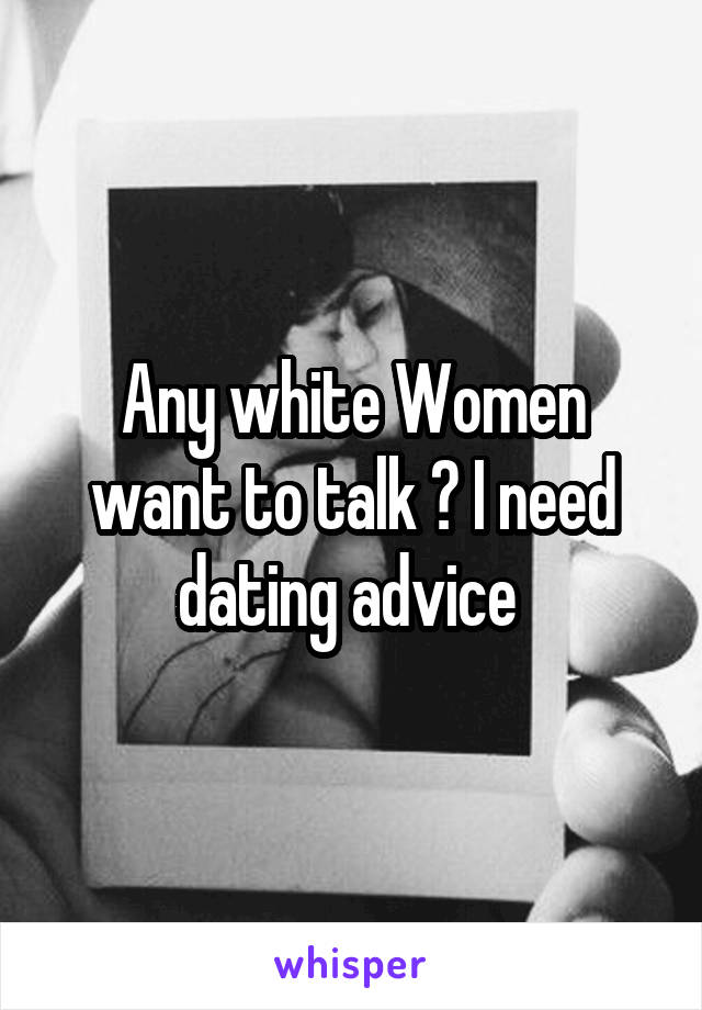 Any white Women want to talk ? I need dating advice 