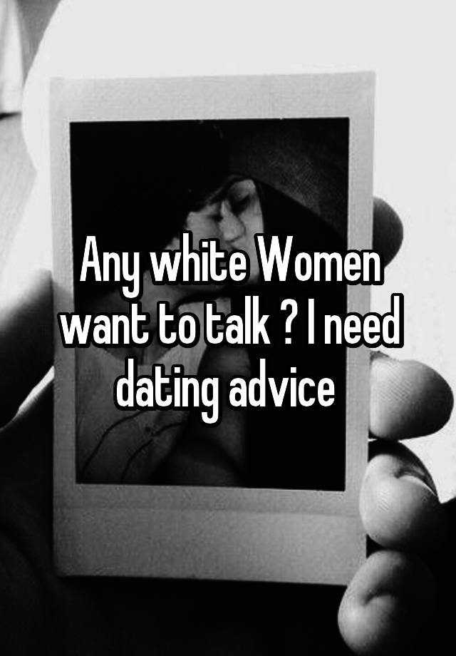 Any white Women want to talk ? I need dating advice 