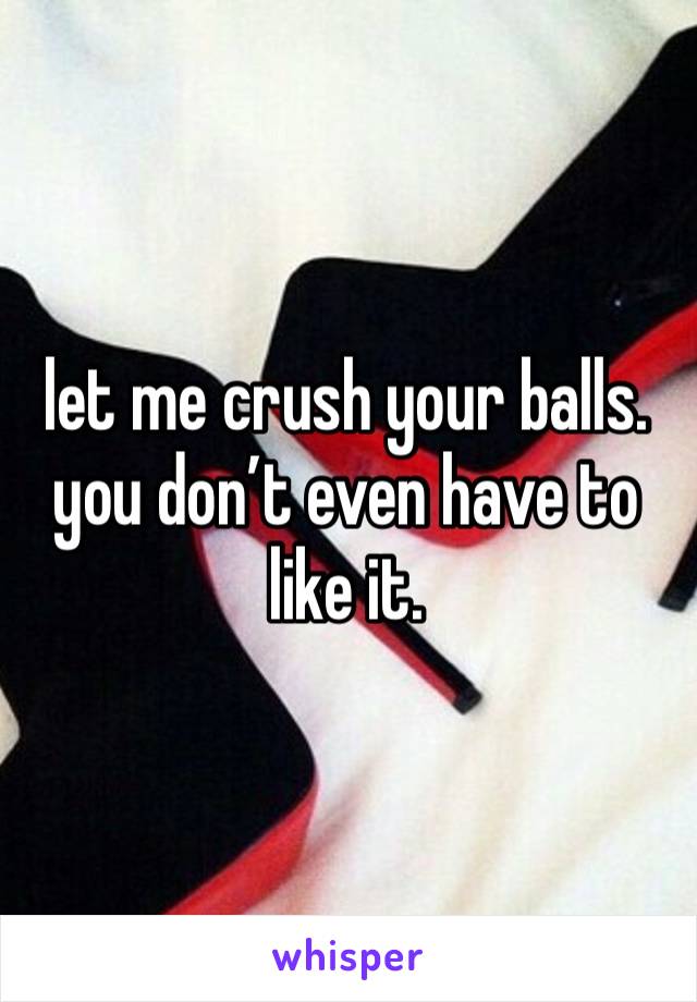 let me crush your balls. you don’t even have to like it.