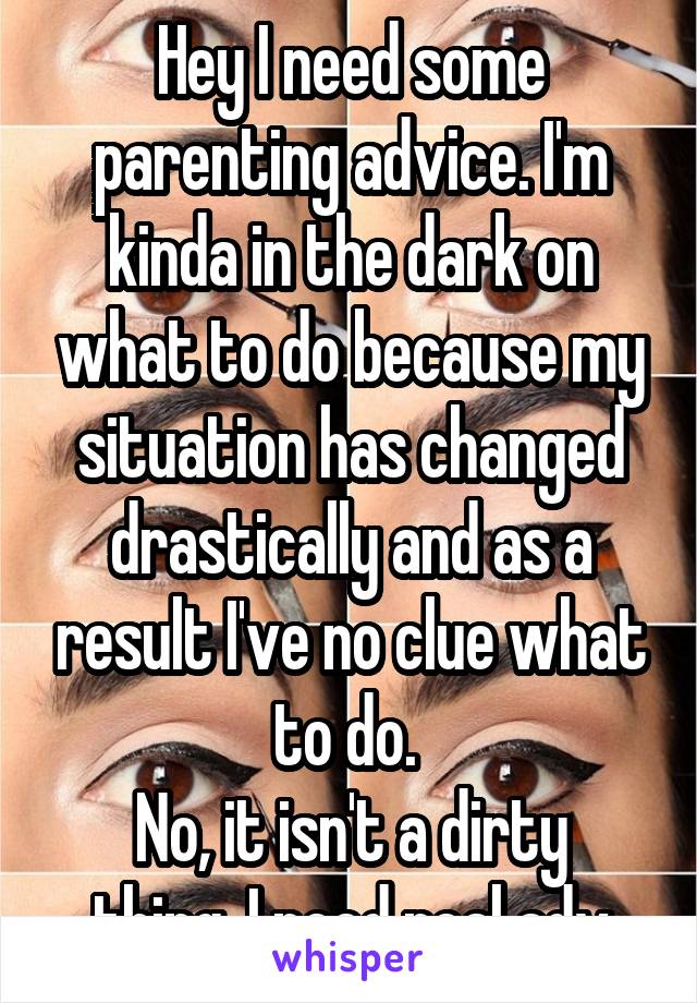 Hey I need some parenting advice. I'm kinda in the dark on what to do because my situation has changed drastically and as a result I've no clue what to do. 
No, it isn't a dirty thing. I need real adv