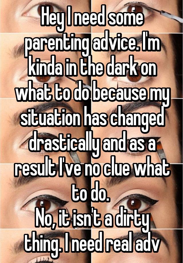 Hey I need some parenting advice. I'm kinda in the dark on what to do because my situation has changed drastically and as a result I've no clue what to do. 
No, it isn't a dirty thing. I need real adv