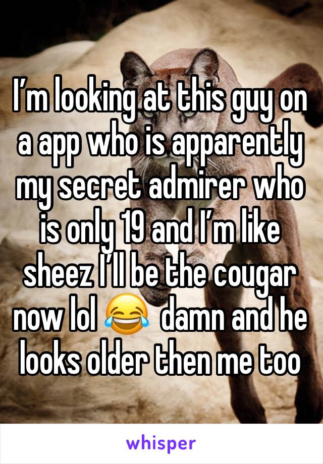 I’m looking at this guy on a app who is apparently my secret admirer who is only 19 and I’m like sheez I’ll be the cougar now lol 😂  damn and he looks older then me too