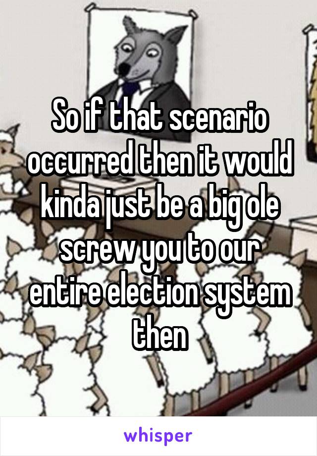 So if that scenario occurred then it would kinda just be a big ole screw you to our entire election system then