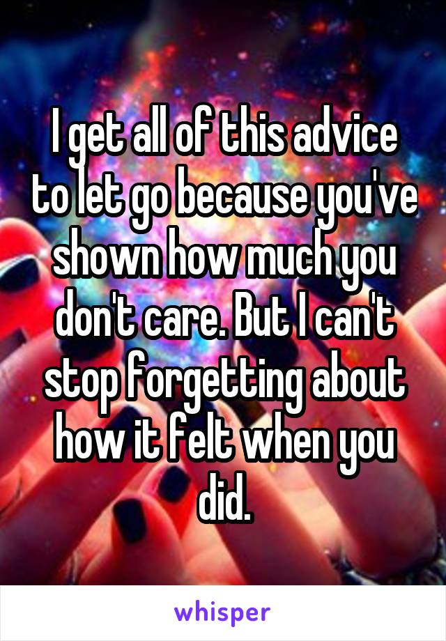 I get all of this advice to let go because you've shown how much you don't care. But I can't stop forgetting about how it felt when you did.