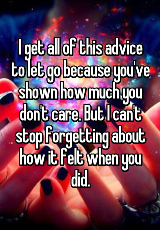 I get all of this advice to let go because you've shown how much you don't care. But I can't stop forgetting about how it felt when you did.