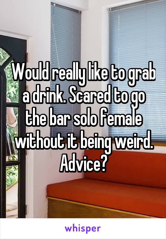 Would really like to grab a drink. Scared to go the bar solo female without it being weird. Advice?