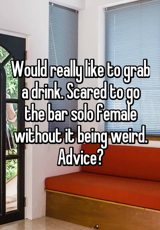 Would really like to grab a drink. Scared to go the bar solo female without it being weird. Advice?