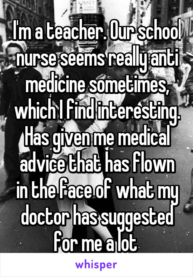 I'm a teacher. Our school nurse seems really anti medicine sometimes, which I find interesting. Has given me medical advice that has flown in the face of what my doctor has suggested for me a lot 