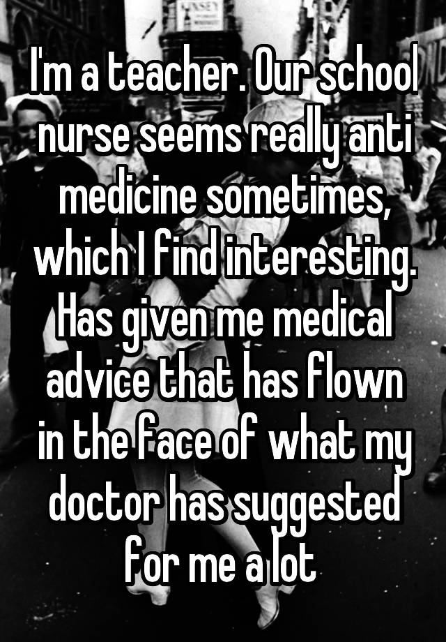 I'm a teacher. Our school nurse seems really anti medicine sometimes, which I find interesting. Has given me medical advice that has flown in the face of what my doctor has suggested for me a lot 