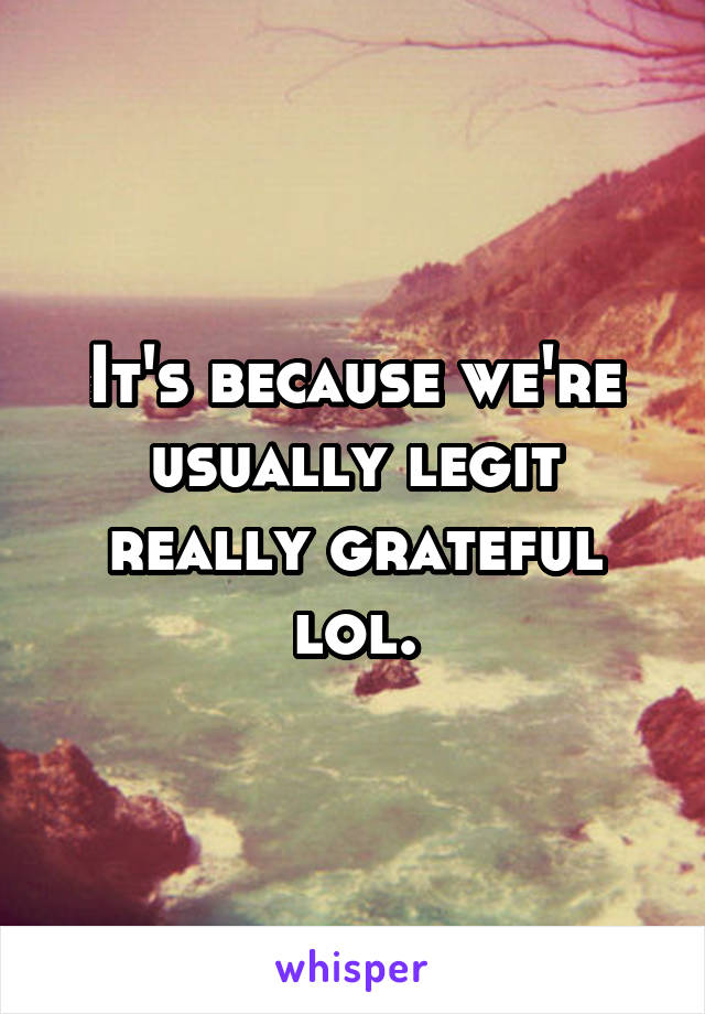 It's because we're usually legit really grateful lol.