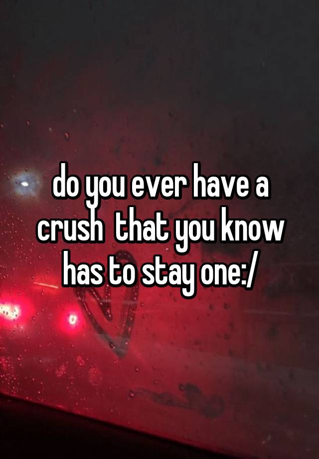 do you ever have a crush  that you know has to stay one:/