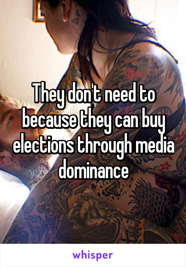 They don't need to because they can buy elections through media dominance