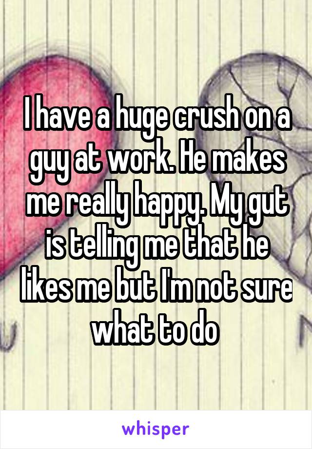 I have a huge crush on a guy at work. He makes me really happy. My gut is telling me that he likes me but I'm not sure what to do 