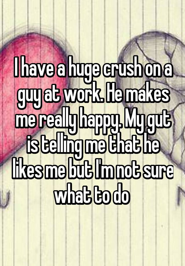 I have a huge crush on a guy at work. He makes me really happy. My gut is telling me that he likes me but I'm not sure what to do 