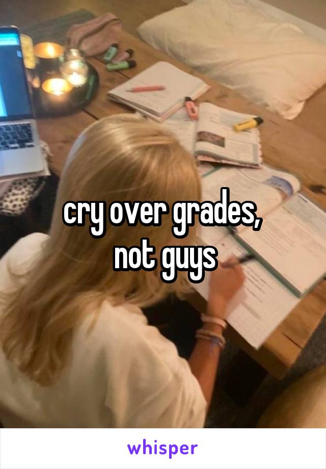 cry over grades, 
not guys