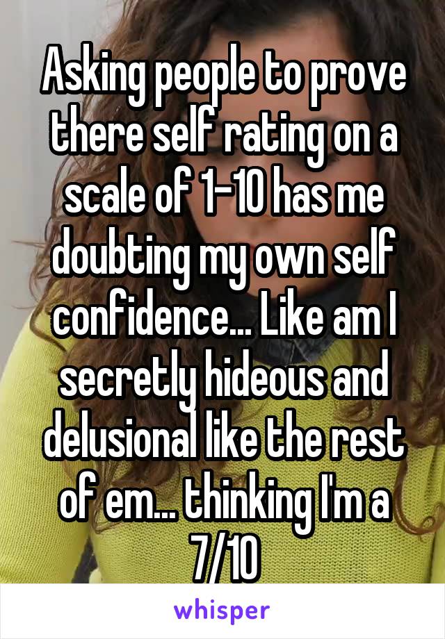 Asking people to prove there self rating on a scale of 1-10 has me doubting my own self confidence... Like am I secretly hideous and delusional like the rest of em... thinking I'm a 7/10