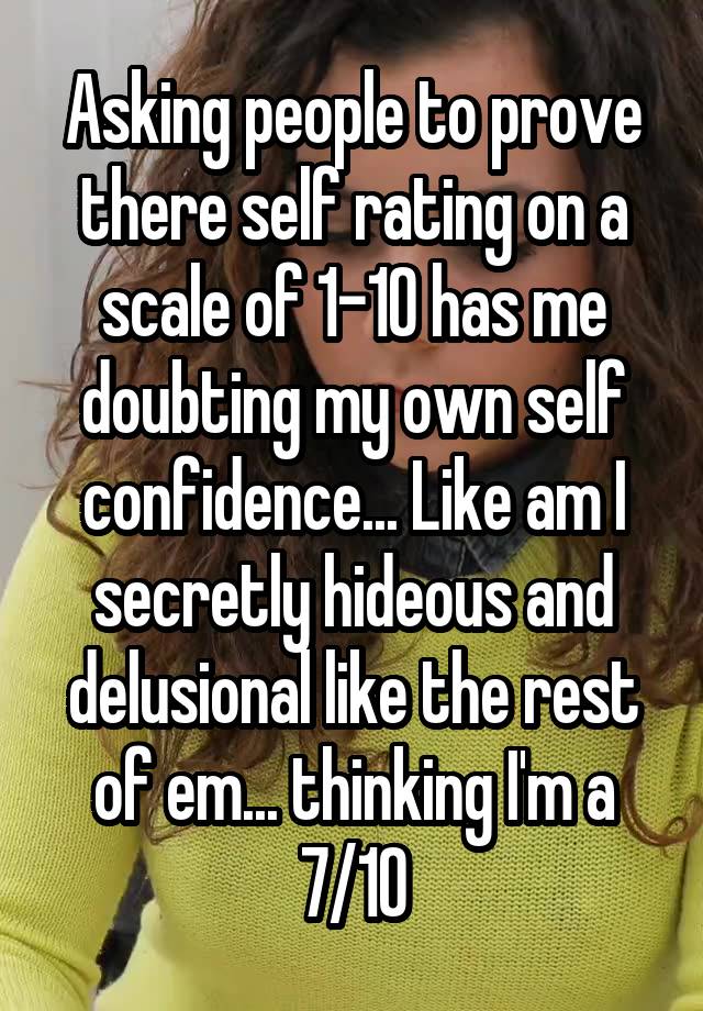 Asking people to prove there self rating on a scale of 1-10 has me doubting my own self confidence... Like am I secretly hideous and delusional like the rest of em... thinking I'm a 7/10