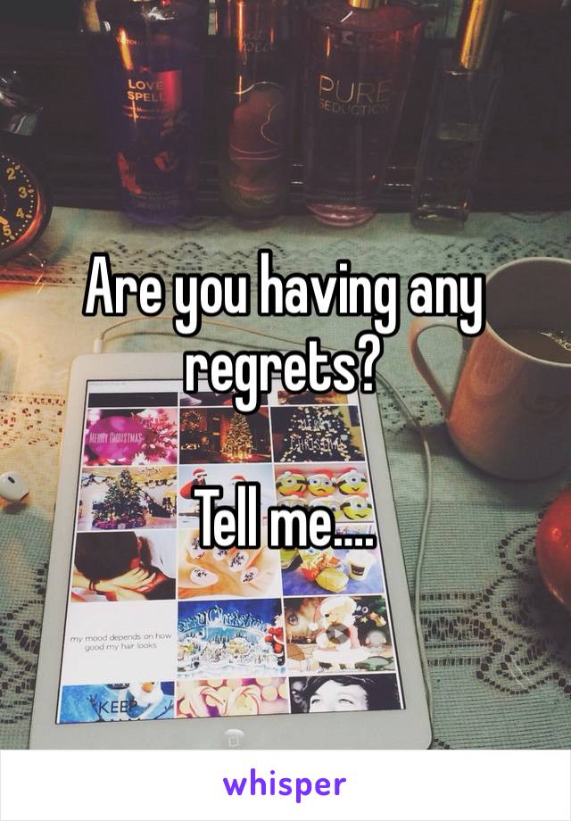 Are you having any regrets?

Tell me….