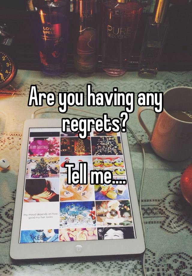 Are you having any regrets?

Tell me….