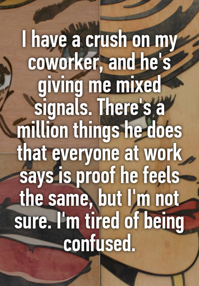 I have a crush on my coworker, and he's giving me mixed signals. There's a million things he does that everyone at work says is proof he feels the same, but I'm not sure. I'm tired of being confused.