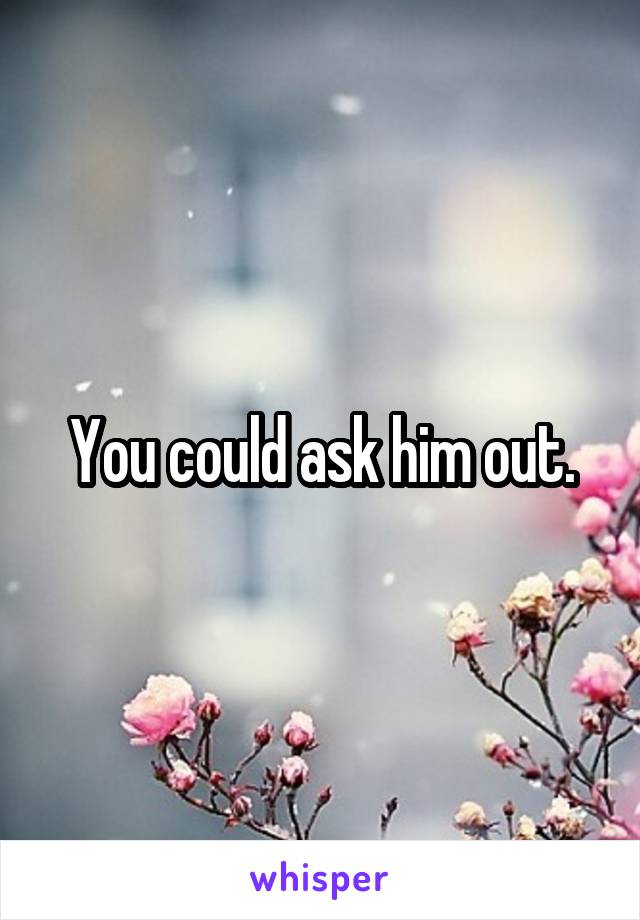 You could ask him out.