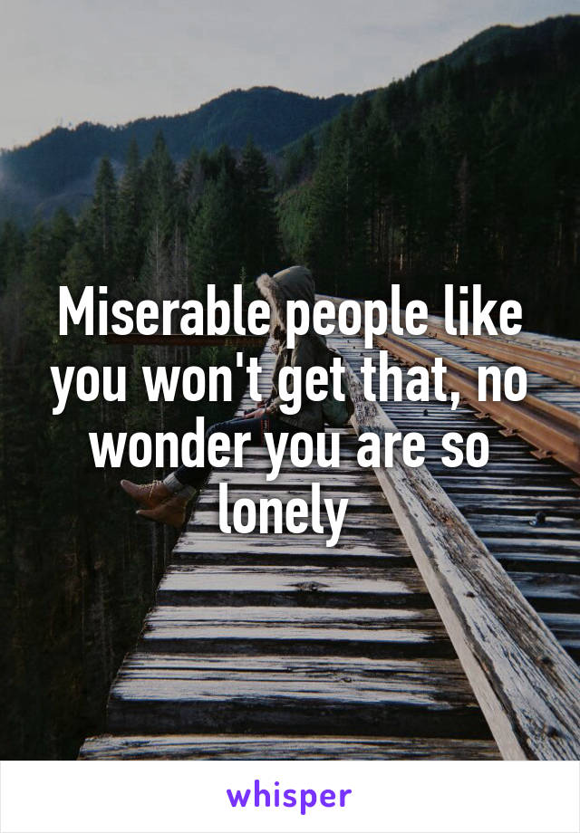 Miserable people like you won't get that, no wonder you are so lonely 