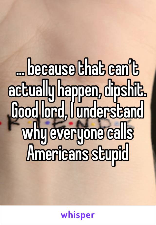 … because that can’t actually happen, dipshit. Good lord, I understand why everyone calls Americans stupid 