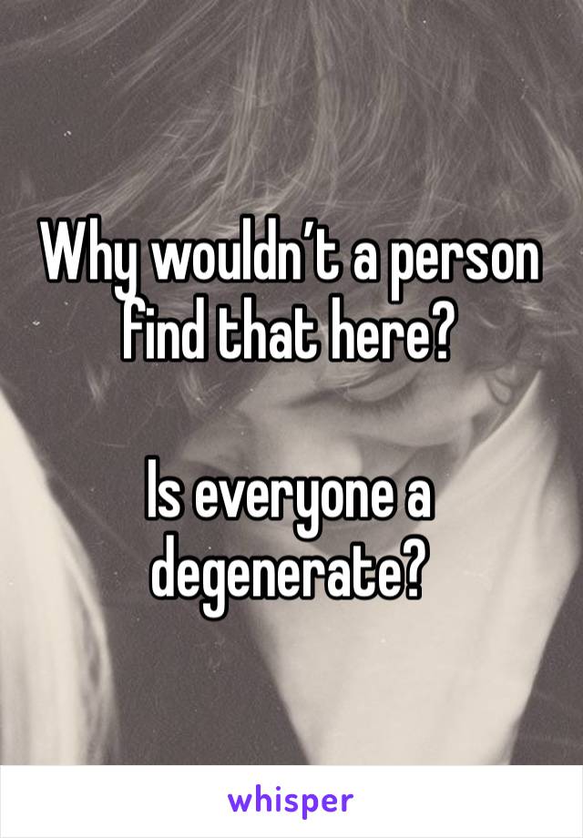 Why wouldn’t a person find that here? 

Is everyone a degenerate?