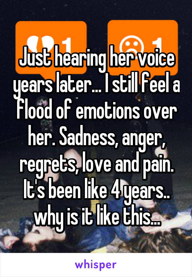 Just hearing her voice years later... I still feel a flood of emotions over her. Sadness, anger, regrets, love and pain. It's been like 4 years.. why is it like this...