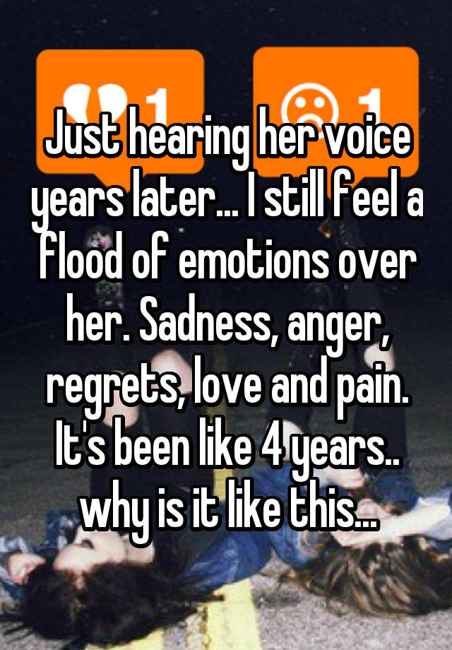 Just hearing her voice years later... I still feel a flood of emotions over her. Sadness, anger, regrets, love and pain. It's been like 4 years.. why is it like this...