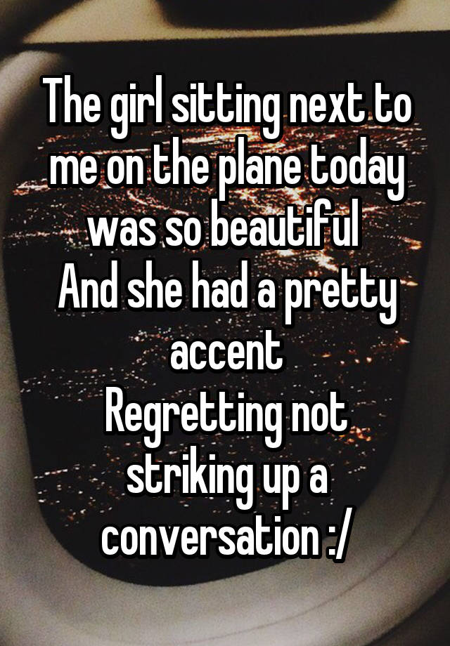 The girl sitting next to me on the plane today was so beautiful 
And she had a pretty accent
Regretting not striking up a conversation :/