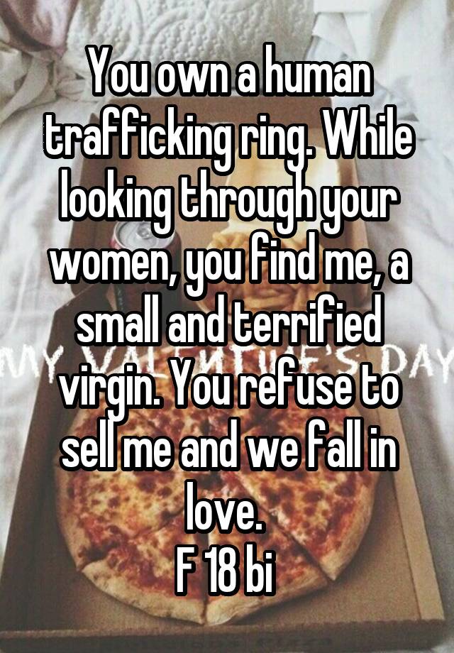 You own a human trafficking ring. While looking through your women, you find me, a small and terrified virgin. You refuse to sell me and we fall in love. 
F 18 bi 