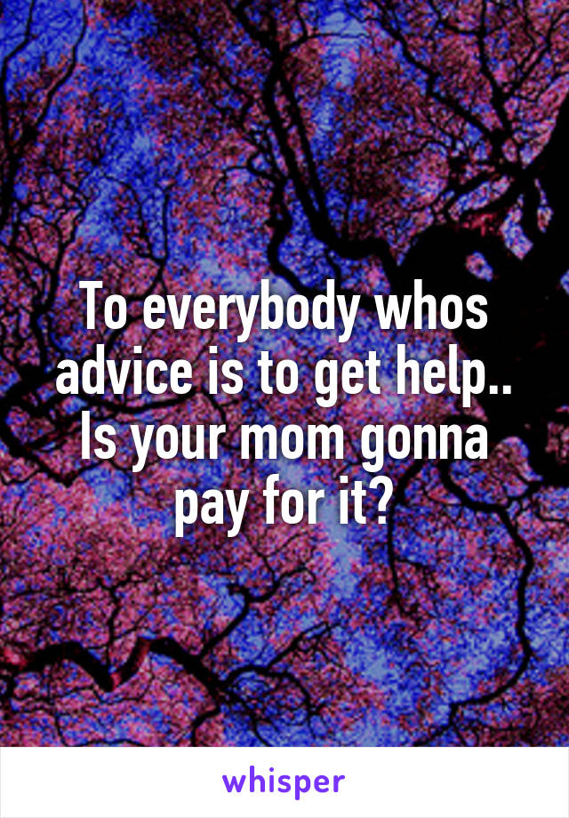 To everybody whos advice is to get help..
Is your mom gonna pay for it?