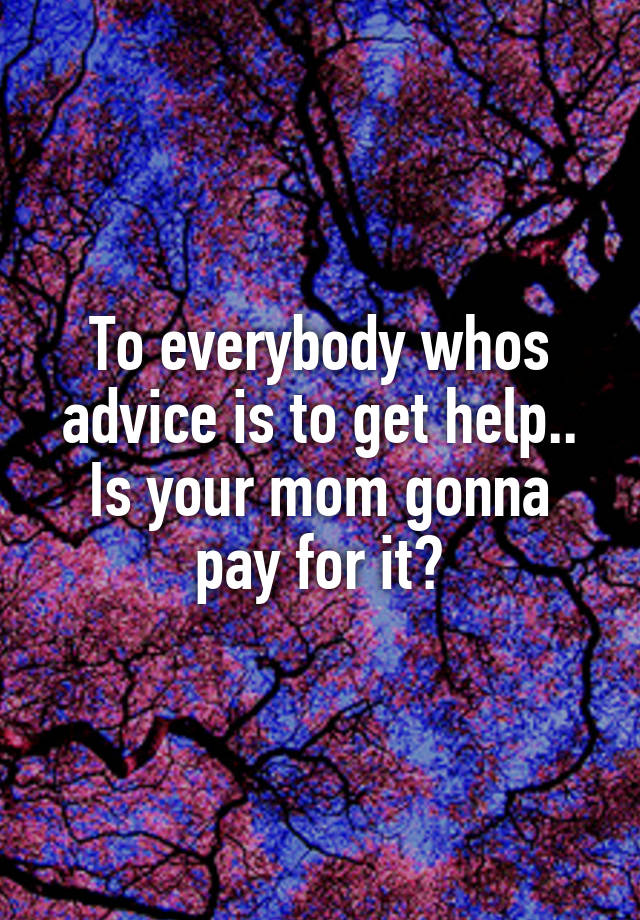 To everybody whos advice is to get help..
Is your mom gonna pay for it?