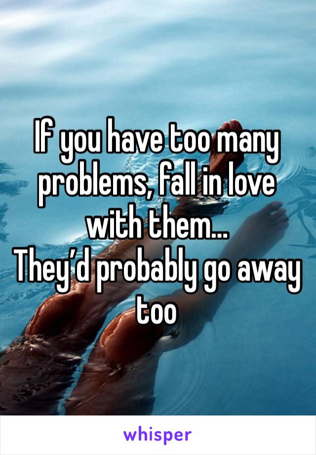 If you have too many problems, fall in love with them…
They’d probably go away too 