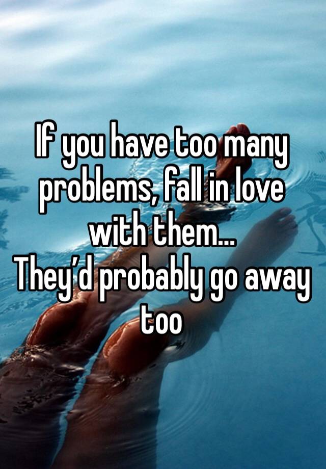 If you have too many problems, fall in love with them…
They’d probably go away too 